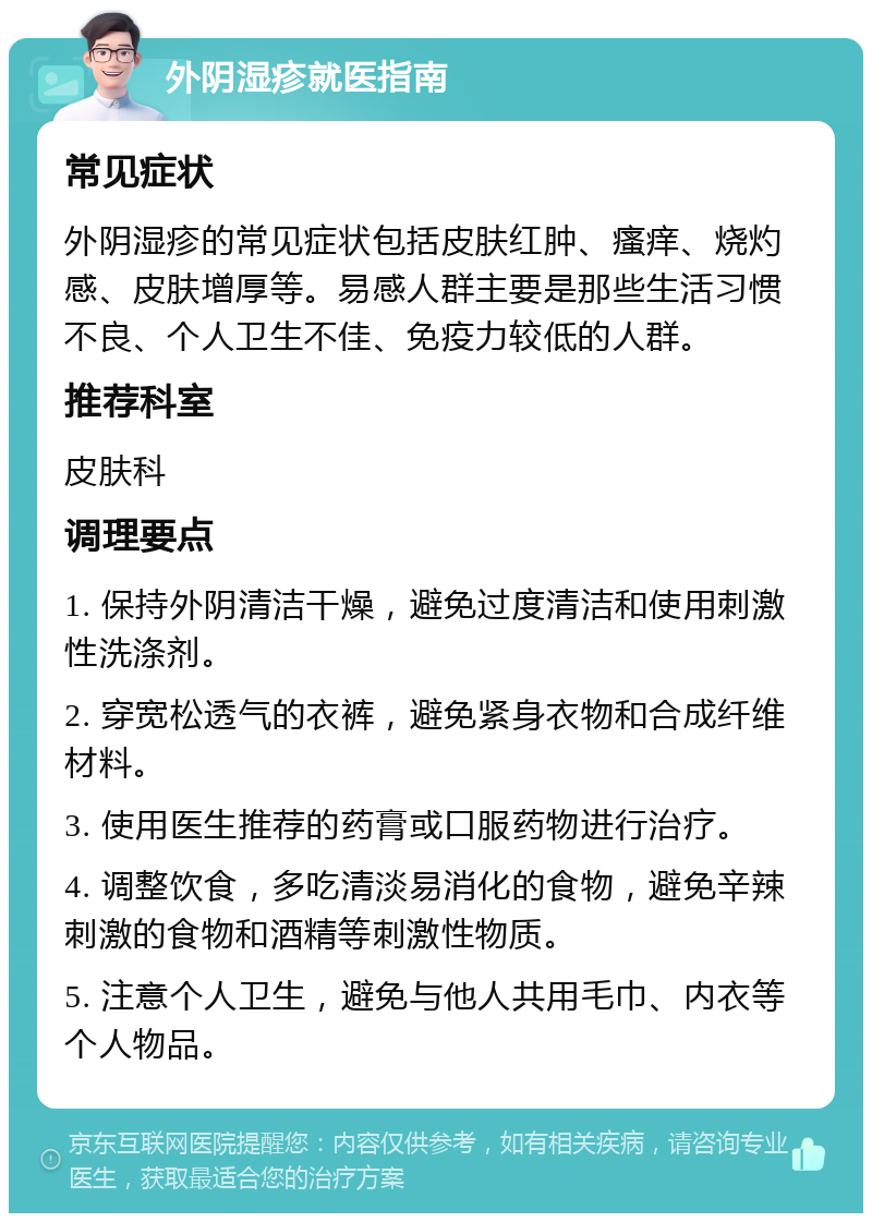 外阴湿疹就医指南 常见症状 外阴湿疹的常见症状包括皮肤红肿、瘙痒、烧灼感、皮肤增厚等。易感人群主要是那些生活习惯不良、个人卫生不佳、免疫力较低的人群。 推荐科室 皮肤科 调理要点 1. 保持外阴清洁干燥，避免过度清洁和使用刺激性洗涤剂。 2. 穿宽松透气的衣裤，避免紧身衣物和合成纤维材料。 3. 使用医生推荐的药膏或口服药物进行治疗。 4. 调整饮食，多吃清淡易消化的食物，避免辛辣刺激的食物和酒精等刺激性物质。 5. 注意个人卫生，避免与他人共用毛巾、内衣等个人物品。