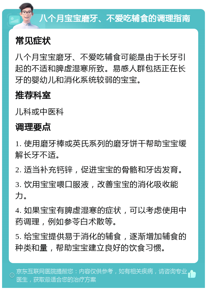 八个月宝宝磨牙、不爱吃辅食的调理指南 常见症状 八个月宝宝磨牙、不爱吃辅食可能是由于长牙引起的不适和脾虚湿寒所致。易感人群包括正在长牙的婴幼儿和消化系统较弱的宝宝。 推荐科室 儿科或中医科 调理要点 1. 使用磨牙棒或英氏系列的磨牙饼干帮助宝宝缓解长牙不适。 2. 适当补充钙锌，促进宝宝的骨骼和牙齿发育。 3. 饮用宝宝喂口服液，改善宝宝的消化吸收能力。 4. 如果宝宝有脾虚湿寒的症状，可以考虑使用中药调理，例如参苓白术散等。 5. 给宝宝提供易于消化的辅食，逐渐增加辅食的种类和量，帮助宝宝建立良好的饮食习惯。