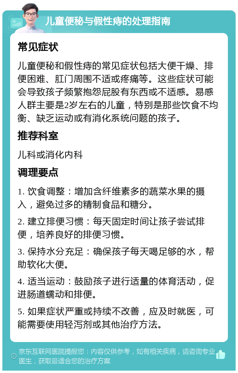 儿童便秘与假性痔的处理指南 常见症状 儿童便秘和假性痔的常见症状包括大便干燥、排便困难、肛门周围不适或疼痛等。这些症状可能会导致孩子频繁抱怨屁股有东西或不适感。易感人群主要是2岁左右的儿童，特别是那些饮食不均衡、缺乏运动或有消化系统问题的孩子。 推荐科室 儿科或消化内科 调理要点 1. 饮食调整：增加含纤维素多的蔬菜水果的摄入，避免过多的精制食品和糖分。 2. 建立排便习惯：每天固定时间让孩子尝试排便，培养良好的排便习惯。 3. 保持水分充足：确保孩子每天喝足够的水，帮助软化大便。 4. 适当运动：鼓励孩子进行适量的体育活动，促进肠道蠕动和排便。 5. 如果症状严重或持续不改善，应及时就医，可能需要使用轻泻剂或其他治疗方法。