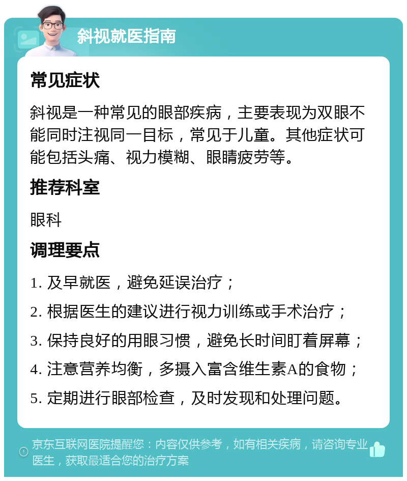 斜视就医指南 常见症状 斜视是一种常见的眼部疾病，主要表现为双眼不能同时注视同一目标，常见于儿童。其他症状可能包括头痛、视力模糊、眼睛疲劳等。 推荐科室 眼科 调理要点 1. 及早就医，避免延误治疗； 2. 根据医生的建议进行视力训练或手术治疗； 3. 保持良好的用眼习惯，避免长时间盯着屏幕； 4. 注意营养均衡，多摄入富含维生素A的食物； 5. 定期进行眼部检查，及时发现和处理问题。