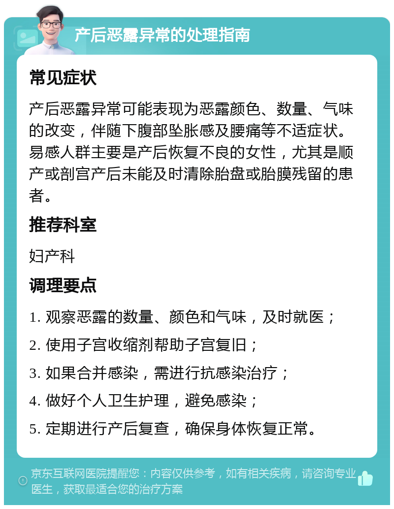 产后恶露异常的处理指南 常见症状 产后恶露异常可能表现为恶露颜色、数量、气味的改变，伴随下腹部坠胀感及腰痛等不适症状。易感人群主要是产后恢复不良的女性，尤其是顺产或剖宫产后未能及时清除胎盘或胎膜残留的患者。 推荐科室 妇产科 调理要点 1. 观察恶露的数量、颜色和气味，及时就医； 2. 使用子宫收缩剂帮助子宫复旧； 3. 如果合并感染，需进行抗感染治疗； 4. 做好个人卫生护理，避免感染； 5. 定期进行产后复查，确保身体恢复正常。