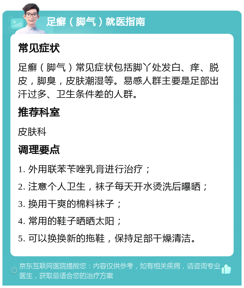 足癣（脚气）就医指南 常见症状 足癣（脚气）常见症状包括脚丫处发白、痒、脱皮，脚臭，皮肤潮湿等。易感人群主要是足部出汗过多、卫生条件差的人群。 推荐科室 皮肤科 调理要点 1. 外用联苯苄唑乳膏进行治疗； 2. 注意个人卫生，袜子每天开水烫洗后曝晒； 3. 换用干爽的棉料袜子； 4. 常用的鞋子晒晒太阳； 5. 可以换换新的拖鞋，保持足部干燥清洁。