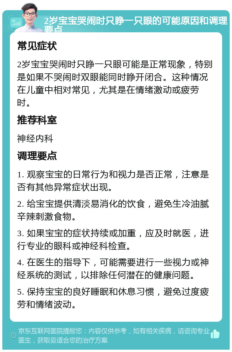 2岁宝宝哭闹时只睁一只眼的可能原因和调理要点 常见症状 2岁宝宝哭闹时只睁一只眼可能是正常现象，特别是如果不哭闹时双眼能同时睁开闭合。这种情况在儿童中相对常见，尤其是在情绪激动或疲劳时。 推荐科室 神经内科 调理要点 1. 观察宝宝的日常行为和视力是否正常，注意是否有其他异常症状出现。 2. 给宝宝提供清淡易消化的饮食，避免生冷油腻辛辣刺激食物。 3. 如果宝宝的症状持续或加重，应及时就医，进行专业的眼科或神经科检查。 4. 在医生的指导下，可能需要进行一些视力或神经系统的测试，以排除任何潜在的健康问题。 5. 保持宝宝的良好睡眠和休息习惯，避免过度疲劳和情绪波动。