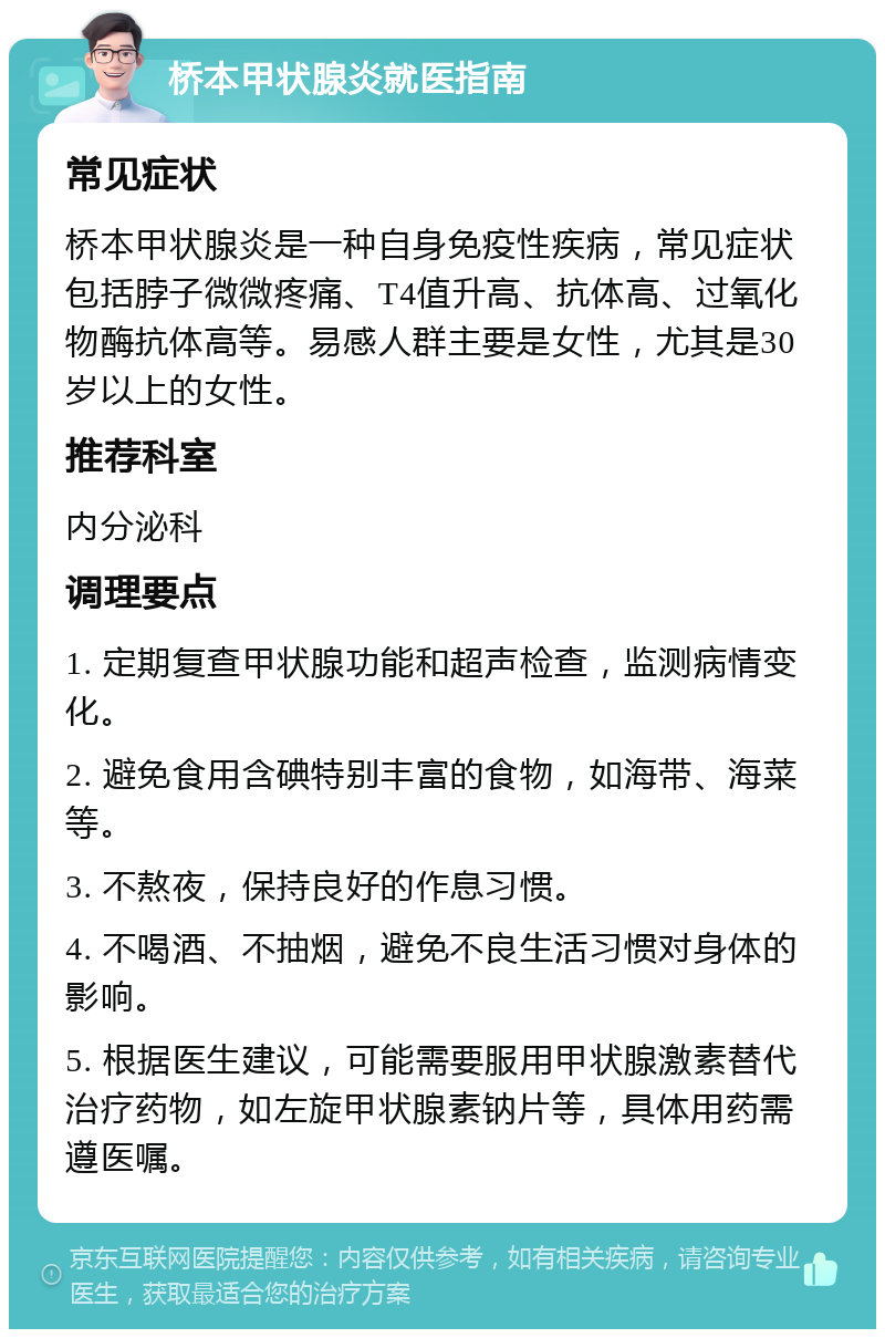 桥本甲状腺炎就医指南 常见症状 桥本甲状腺炎是一种自身免疫性疾病，常见症状包括脖子微微疼痛、T4值升高、抗体高、过氧化物酶抗体高等。易感人群主要是女性，尤其是30岁以上的女性。 推荐科室 内分泌科 调理要点 1. 定期复查甲状腺功能和超声检查，监测病情变化。 2. 避免食用含碘特别丰富的食物，如海带、海菜等。 3. 不熬夜，保持良好的作息习惯。 4. 不喝酒、不抽烟，避免不良生活习惯对身体的影响。 5. 根据医生建议，可能需要服用甲状腺激素替代治疗药物，如左旋甲状腺素钠片等，具体用药需遵医嘱。