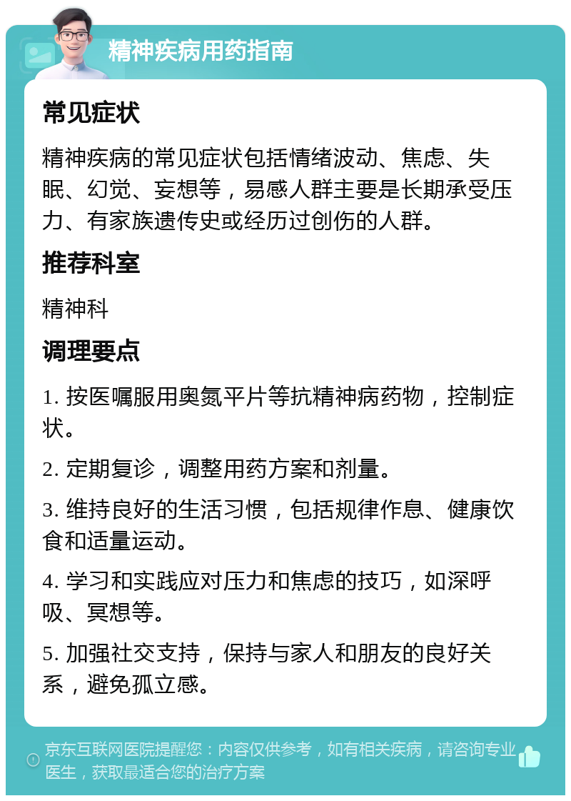 精神疾病用药指南 常见症状 精神疾病的常见症状包括情绪波动、焦虑、失眠、幻觉、妄想等，易感人群主要是长期承受压力、有家族遗传史或经历过创伤的人群。 推荐科室 精神科 调理要点 1. 按医嘱服用奥氮平片等抗精神病药物，控制症状。 2. 定期复诊，调整用药方案和剂量。 3. 维持良好的生活习惯，包括规律作息、健康饮食和适量运动。 4. 学习和实践应对压力和焦虑的技巧，如深呼吸、冥想等。 5. 加强社交支持，保持与家人和朋友的良好关系，避免孤立感。