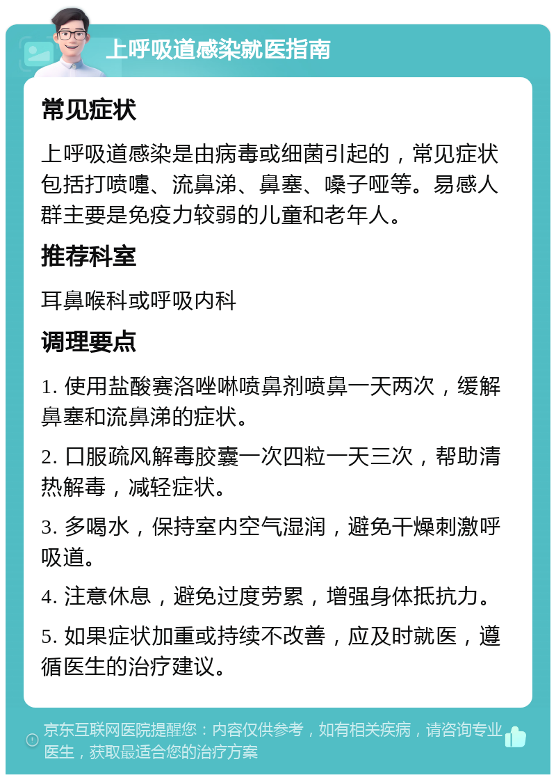 上呼吸道感染就医指南 常见症状 上呼吸道感染是由病毒或细菌引起的，常见症状包括打喷嚏、流鼻涕、鼻塞、嗓子哑等。易感人群主要是免疫力较弱的儿童和老年人。 推荐科室 耳鼻喉科或呼吸内科 调理要点 1. 使用盐酸赛洛唑啉喷鼻剂喷鼻一天两次，缓解鼻塞和流鼻涕的症状。 2. 口服疏风解毒胶囊一次四粒一天三次，帮助清热解毒，减轻症状。 3. 多喝水，保持室内空气湿润，避免干燥刺激呼吸道。 4. 注意休息，避免过度劳累，增强身体抵抗力。 5. 如果症状加重或持续不改善，应及时就医，遵循医生的治疗建议。