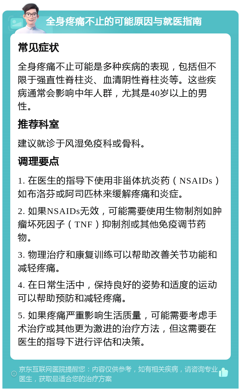 全身疼痛不止的可能原因与就医指南 常见症状 全身疼痛不止可能是多种疾病的表现，包括但不限于强直性脊柱炎、血清阴性脊柱炎等。这些疾病通常会影响中年人群，尤其是40岁以上的男性。 推荐科室 建议就诊于风湿免疫科或骨科。 调理要点 1. 在医生的指导下使用非甾体抗炎药（NSAIDs）如布洛芬或阿司匹林来缓解疼痛和炎症。 2. 如果NSAIDs无效，可能需要使用生物制剂如肿瘤坏死因子（TNF）抑制剂或其他免疫调节药物。 3. 物理治疗和康复训练可以帮助改善关节功能和减轻疼痛。 4. 在日常生活中，保持良好的姿势和适度的运动可以帮助预防和减轻疼痛。 5. 如果疼痛严重影响生活质量，可能需要考虑手术治疗或其他更为激进的治疗方法，但这需要在医生的指导下进行评估和决策。