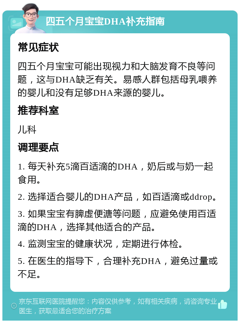 四五个月宝宝DHA补充指南 常见症状 四五个月宝宝可能出现视力和大脑发育不良等问题，这与DHA缺乏有关。易感人群包括母乳喂养的婴儿和没有足够DHA来源的婴儿。 推荐科室 儿科 调理要点 1. 每天补充5滴百适滴的DHA，奶后或与奶一起食用。 2. 选择适合婴儿的DHA产品，如百适滴或ddrop。 3. 如果宝宝有脾虚便溏等问题，应避免使用百适滴的DHA，选择其他适合的产品。 4. 监测宝宝的健康状况，定期进行体检。 5. 在医生的指导下，合理补充DHA，避免过量或不足。