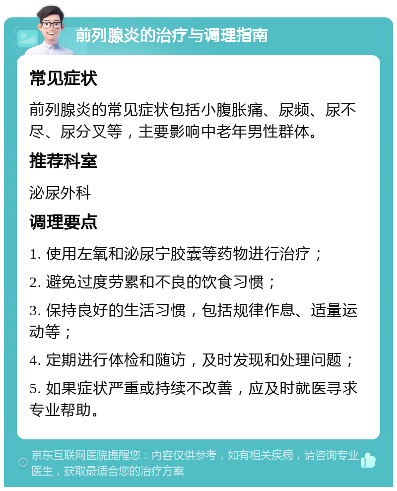 前列腺炎的治疗与调理指南 常见症状 前列腺炎的常见症状包括小腹胀痛、尿频、尿不尽、尿分叉等，主要影响中老年男性群体。 推荐科室 泌尿外科 调理要点 1. 使用左氧和泌尿宁胶囊等药物进行治疗； 2. 避免过度劳累和不良的饮食习惯； 3. 保持良好的生活习惯，包括规律作息、适量运动等； 4. 定期进行体检和随访，及时发现和处理问题； 5. 如果症状严重或持续不改善，应及时就医寻求专业帮助。