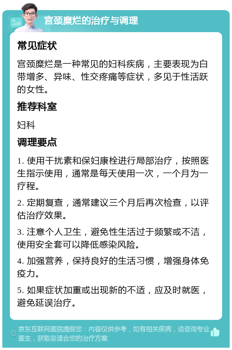 宫颈糜烂的治疗与调理 常见症状 宫颈糜烂是一种常见的妇科疾病，主要表现为白带增多、异味、性交疼痛等症状，多见于性活跃的女性。 推荐科室 妇科 调理要点 1. 使用干扰素和保妇康栓进行局部治疗，按照医生指示使用，通常是每天使用一次，一个月为一疗程。 2. 定期复查，通常建议三个月后再次检查，以评估治疗效果。 3. 注意个人卫生，避免性生活过于频繁或不洁，使用安全套可以降低感染风险。 4. 加强营养，保持良好的生活习惯，增强身体免疫力。 5. 如果症状加重或出现新的不适，应及时就医，避免延误治疗。