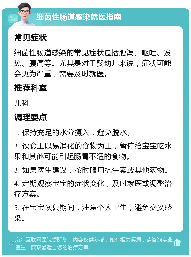 细菌性肠道感染就医指南 常见症状 细菌性肠道感染的常见症状包括腹泻、呕吐、发热、腹痛等。尤其是对于婴幼儿来说，症状可能会更为严重，需要及时就医。 推荐科室 儿科 调理要点 1. 保持充足的水分摄入，避免脱水。 2. 饮食上以易消化的食物为主，暂停给宝宝吃水果和其他可能引起肠胃不适的食物。 3. 如果医生建议，按时服用抗生素或其他药物。 4. 定期观察宝宝的症状变化，及时就医或调整治疗方案。 5. 在宝宝恢复期间，注意个人卫生，避免交叉感染。