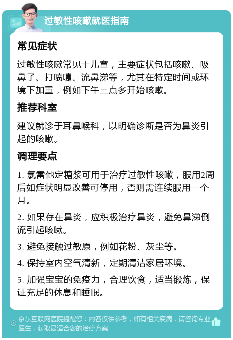 过敏性咳嗽就医指南 常见症状 过敏性咳嗽常见于儿童，主要症状包括咳嗽、吸鼻子、打喷嚏、流鼻涕等，尤其在特定时间或环境下加重，例如下午三点多开始咳嗽。 推荐科室 建议就诊于耳鼻喉科，以明确诊断是否为鼻炎引起的咳嗽。 调理要点 1. 氯雷他定糖浆可用于治疗过敏性咳嗽，服用2周后如症状明显改善可停用，否则需连续服用一个月。 2. 如果存在鼻炎，应积极治疗鼻炎，避免鼻涕倒流引起咳嗽。 3. 避免接触过敏原，例如花粉、灰尘等。 4. 保持室内空气清新，定期清洁家居环境。 5. 加强宝宝的免疫力，合理饮食，适当锻炼，保证充足的休息和睡眠。