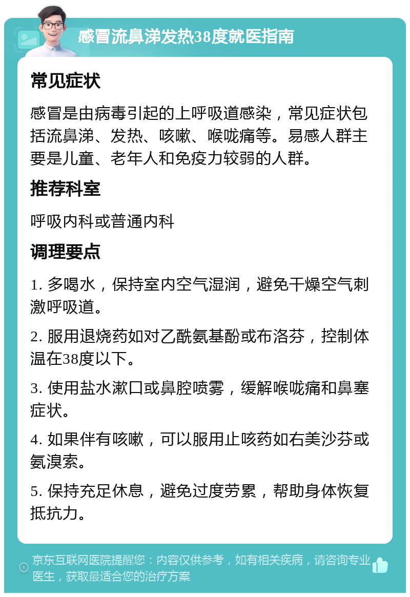 感冒流鼻涕发热38度就医指南 常见症状 感冒是由病毒引起的上呼吸道感染，常见症状包括流鼻涕、发热、咳嗽、喉咙痛等。易感人群主要是儿童、老年人和免疫力较弱的人群。 推荐科室 呼吸内科或普通内科 调理要点 1. 多喝水，保持室内空气湿润，避免干燥空气刺激呼吸道。 2. 服用退烧药如对乙酰氨基酚或布洛芬，控制体温在38度以下。 3. 使用盐水漱口或鼻腔喷雾，缓解喉咙痛和鼻塞症状。 4. 如果伴有咳嗽，可以服用止咳药如右美沙芬或氨溴索。 5. 保持充足休息，避免过度劳累，帮助身体恢复抵抗力。