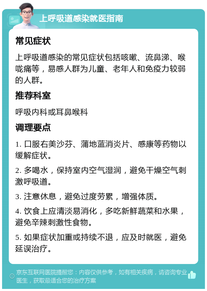 上呼吸道感染就医指南 常见症状 上呼吸道感染的常见症状包括咳嗽、流鼻涕、喉咙痛等，易感人群为儿童、老年人和免疫力较弱的人群。 推荐科室 呼吸内科或耳鼻喉科 调理要点 1. 口服右美沙芬、蒲地蓝消炎片、感康等药物以缓解症状。 2. 多喝水，保持室内空气湿润，避免干燥空气刺激呼吸道。 3. 注意休息，避免过度劳累，增强体质。 4. 饮食上应清淡易消化，多吃新鲜蔬菜和水果，避免辛辣刺激性食物。 5. 如果症状加重或持续不退，应及时就医，避免延误治疗。