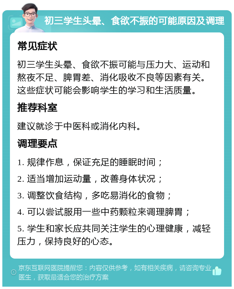 初三学生头晕、食欲不振的可能原因及调理 常见症状 初三学生头晕、食欲不振可能与压力大、运动和熬夜不足、脾胃差、消化吸收不良等因素有关。这些症状可能会影响学生的学习和生活质量。 推荐科室 建议就诊于中医科或消化内科。 调理要点 1. 规律作息，保证充足的睡眠时间； 2. 适当增加运动量，改善身体状况； 3. 调整饮食结构，多吃易消化的食物； 4. 可以尝试服用一些中药颗粒来调理脾胃； 5. 学生和家长应共同关注学生的心理健康，减轻压力，保持良好的心态。