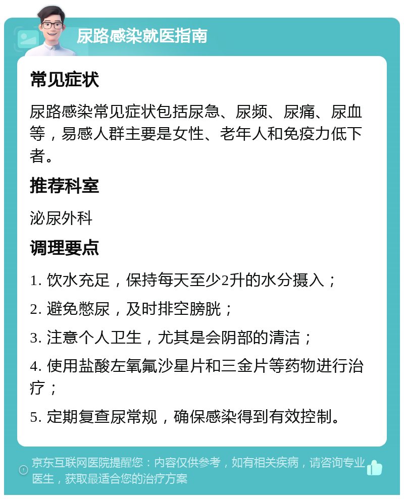 尿路感染就医指南 常见症状 尿路感染常见症状包括尿急、尿频、尿痛、尿血等，易感人群主要是女性、老年人和免疫力低下者。 推荐科室 泌尿外科 调理要点 1. 饮水充足，保持每天至少2升的水分摄入； 2. 避免憋尿，及时排空膀胱； 3. 注意个人卫生，尤其是会阴部的清洁； 4. 使用盐酸左氧氟沙星片和三金片等药物进行治疗； 5. 定期复查尿常规，确保感染得到有效控制。