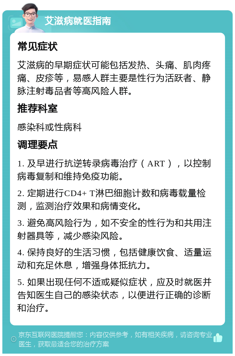 艾滋病就医指南 常见症状 艾滋病的早期症状可能包括发热、头痛、肌肉疼痛、皮疹等，易感人群主要是性行为活跃者、静脉注射毒品者等高风险人群。 推荐科室 感染科或性病科 调理要点 1. 及早进行抗逆转录病毒治疗（ART），以控制病毒复制和维持免疫功能。 2. 定期进行CD4+ T淋巴细胞计数和病毒载量检测，监测治疗效果和病情变化。 3. 避免高风险行为，如不安全的性行为和共用注射器具等，减少感染风险。 4. 保持良好的生活习惯，包括健康饮食、适量运动和充足休息，增强身体抵抗力。 5. 如果出现任何不适或疑似症状，应及时就医并告知医生自己的感染状态，以便进行正确的诊断和治疗。