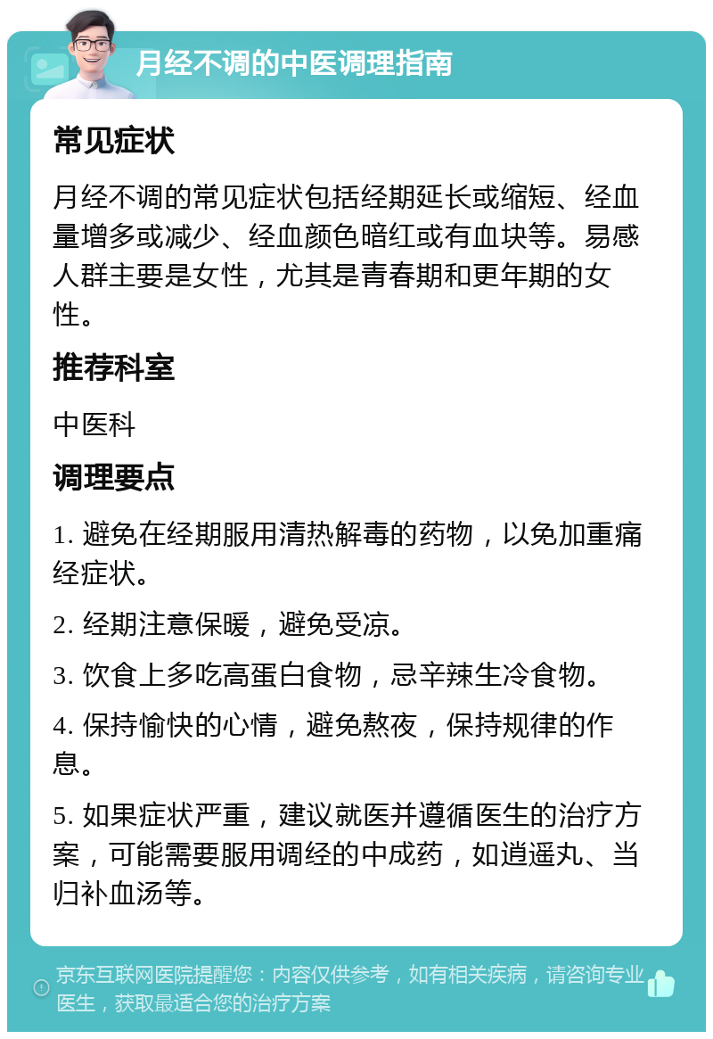 月经不调的中医调理指南 常见症状 月经不调的常见症状包括经期延长或缩短、经血量增多或减少、经血颜色暗红或有血块等。易感人群主要是女性，尤其是青春期和更年期的女性。 推荐科室 中医科 调理要点 1. 避免在经期服用清热解毒的药物，以免加重痛经症状。 2. 经期注意保暖，避免受凉。 3. 饮食上多吃高蛋白食物，忌辛辣生冷食物。 4. 保持愉快的心情，避免熬夜，保持规律的作息。 5. 如果症状严重，建议就医并遵循医生的治疗方案，可能需要服用调经的中成药，如逍遥丸、当归补血汤等。