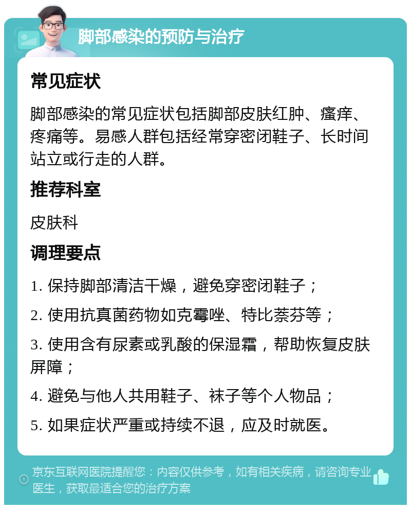 脚部感染的预防与治疗 常见症状 脚部感染的常见症状包括脚部皮肤红肿、瘙痒、疼痛等。易感人群包括经常穿密闭鞋子、长时间站立或行走的人群。 推荐科室 皮肤科 调理要点 1. 保持脚部清洁干燥，避免穿密闭鞋子； 2. 使用抗真菌药物如克霉唑、特比萘芬等； 3. 使用含有尿素或乳酸的保湿霜，帮助恢复皮肤屏障； 4. 避免与他人共用鞋子、袜子等个人物品； 5. 如果症状严重或持续不退，应及时就医。