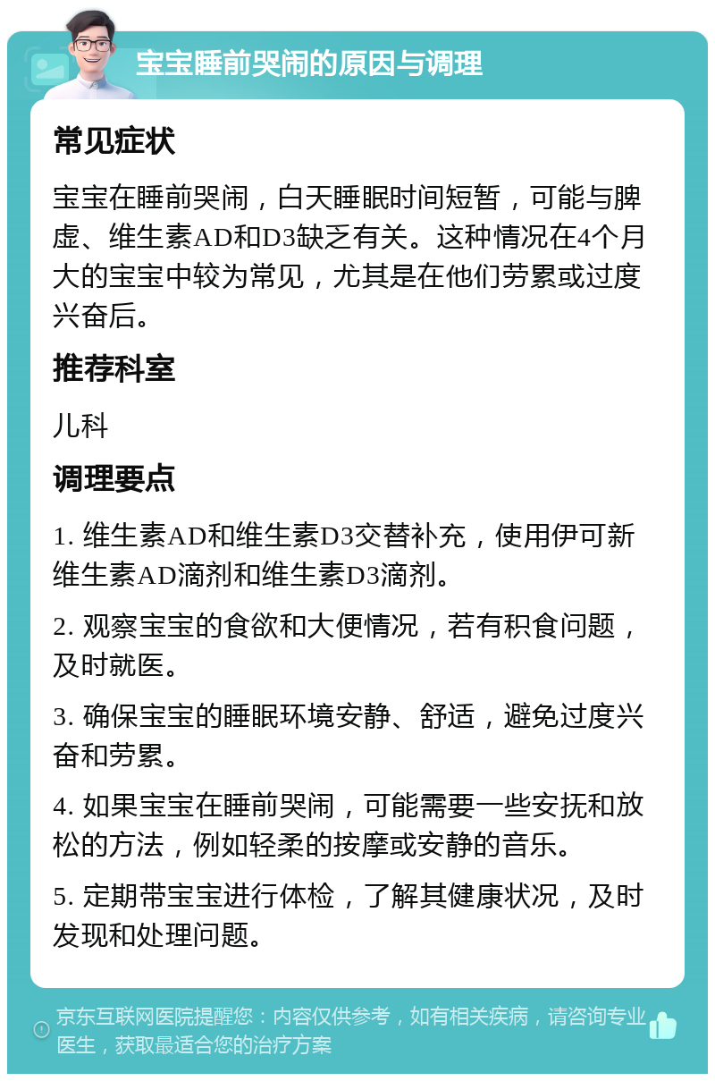 宝宝睡前哭闹的原因与调理 常见症状 宝宝在睡前哭闹，白天睡眠时间短暂，可能与脾虚、维生素AD和D3缺乏有关。这种情况在4个月大的宝宝中较为常见，尤其是在他们劳累或过度兴奋后。 推荐科室 儿科 调理要点 1. 维生素AD和维生素D3交替补充，使用伊可新维生素AD滴剂和维生素D3滴剂。 2. 观察宝宝的食欲和大便情况，若有积食问题，及时就医。 3. 确保宝宝的睡眠环境安静、舒适，避免过度兴奋和劳累。 4. 如果宝宝在睡前哭闹，可能需要一些安抚和放松的方法，例如轻柔的按摩或安静的音乐。 5. 定期带宝宝进行体检，了解其健康状况，及时发现和处理问题。