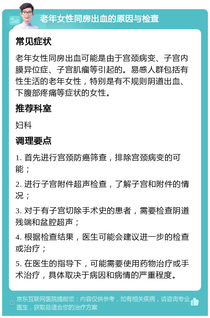 老年女性同房出血的原因与检查 常见症状 老年女性同房出血可能是由于宫颈病变、子宫内膜异位症、子宫肌瘤等引起的。易感人群包括有性生活的老年女性，特别是有不规则阴道出血、下腹部疼痛等症状的女性。 推荐科室 妇科 调理要点 1. 首先进行宫颈防癌筛查，排除宫颈病变的可能； 2. 进行子宫附件超声检查，了解子宫和附件的情况； 3. 对于有子宫切除手术史的患者，需要检查阴道残端和盆腔超声； 4. 根据检查结果，医生可能会建议进一步的检查或治疗； 5. 在医生的指导下，可能需要使用药物治疗或手术治疗，具体取决于病因和病情的严重程度。