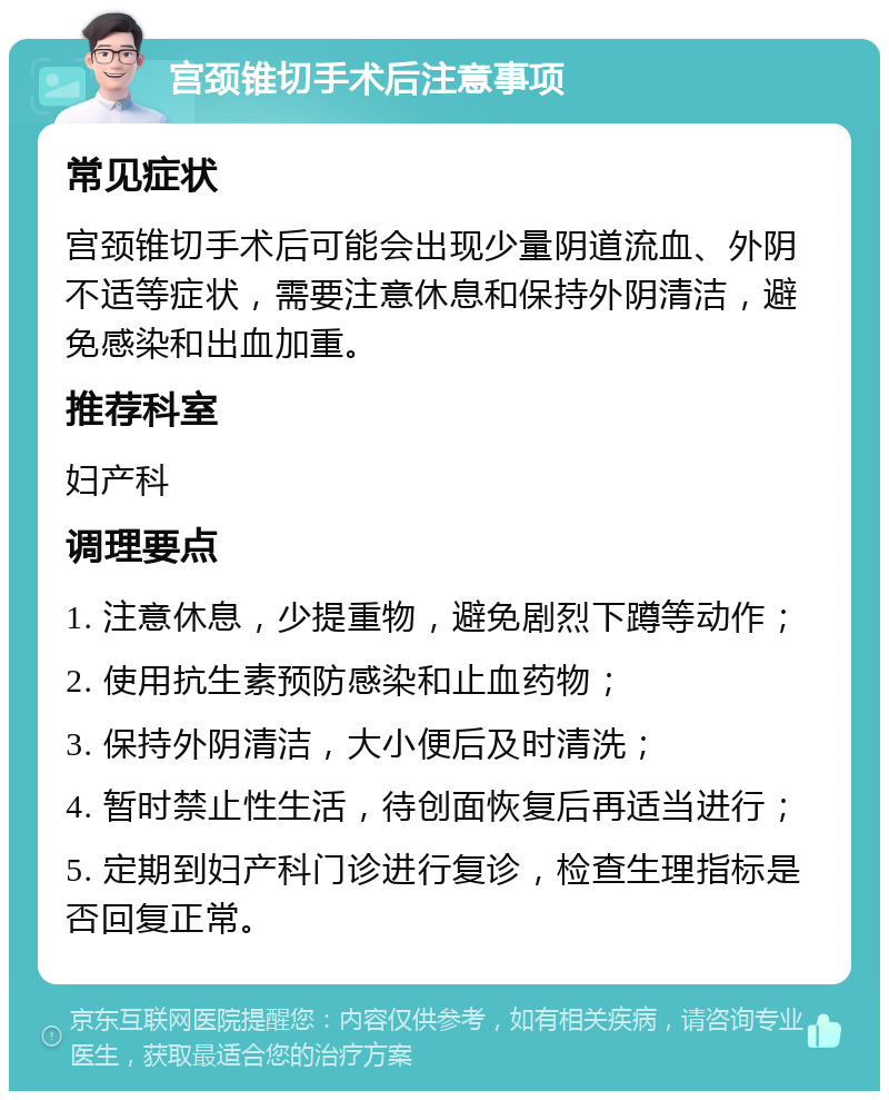 宫颈锥切手术后注意事项 常见症状 宫颈锥切手术后可能会出现少量阴道流血、外阴不适等症状，需要注意休息和保持外阴清洁，避免感染和出血加重。 推荐科室 妇产科 调理要点 1. 注意休息，少提重物，避免剧烈下蹲等动作； 2. 使用抗生素预防感染和止血药物； 3. 保持外阴清洁，大小便后及时清洗； 4. 暂时禁止性生活，待创面恢复后再适当进行； 5. 定期到妇产科门诊进行复诊，检查生理指标是否回复正常。