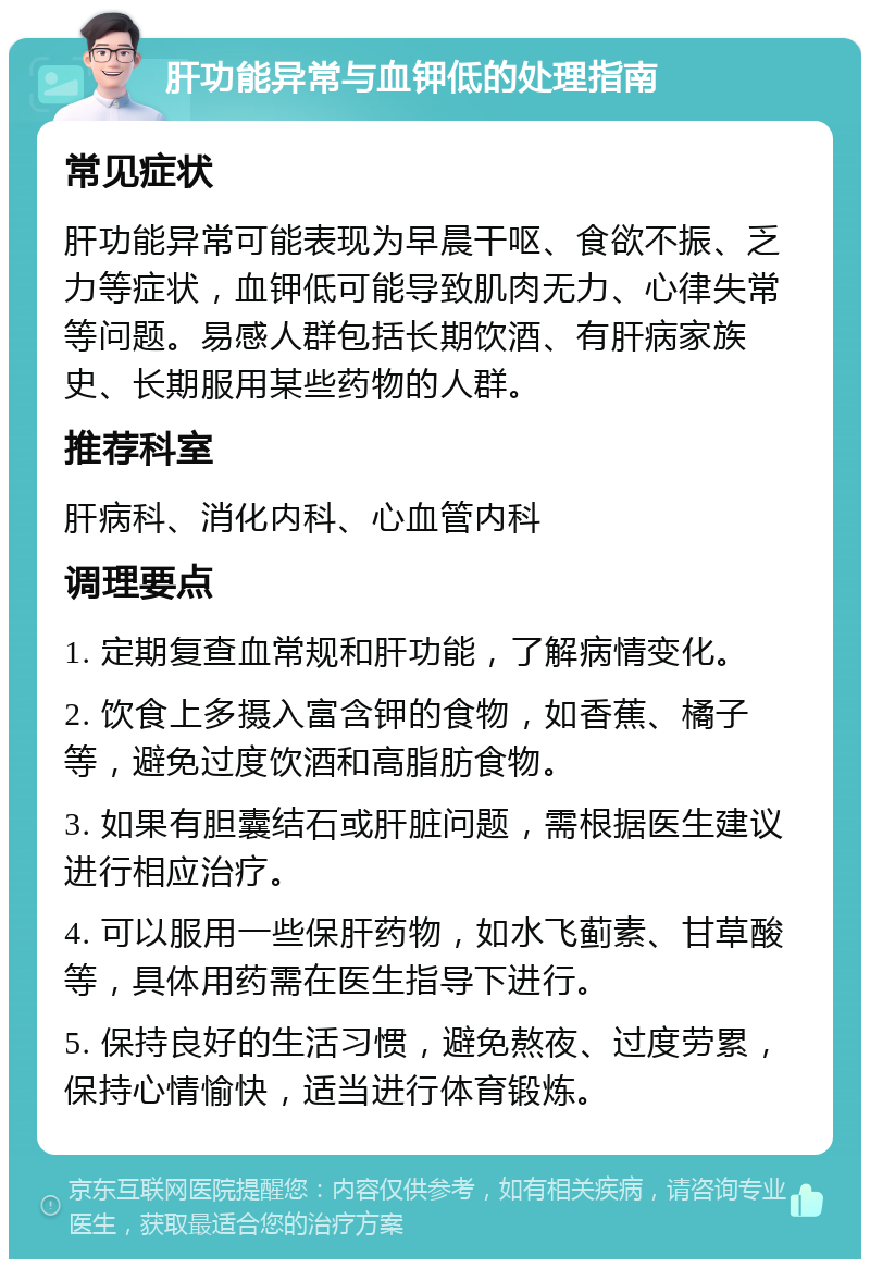 肝功能异常与血钾低的处理指南 常见症状 肝功能异常可能表现为早晨干呕、食欲不振、乏力等症状，血钾低可能导致肌肉无力、心律失常等问题。易感人群包括长期饮酒、有肝病家族史、长期服用某些药物的人群。 推荐科室 肝病科、消化内科、心血管内科 调理要点 1. 定期复查血常规和肝功能，了解病情变化。 2. 饮食上多摄入富含钾的食物，如香蕉、橘子等，避免过度饮酒和高脂肪食物。 3. 如果有胆囊结石或肝脏问题，需根据医生建议进行相应治疗。 4. 可以服用一些保肝药物，如水飞蓟素、甘草酸等，具体用药需在医生指导下进行。 5. 保持良好的生活习惯，避免熬夜、过度劳累，保持心情愉快，适当进行体育锻炼。