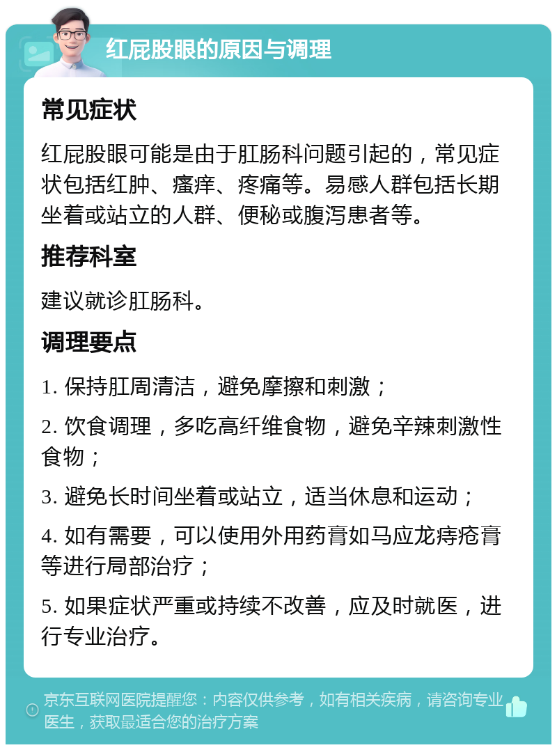 红屁股眼的原因与调理 常见症状 红屁股眼可能是由于肛肠科问题引起的，常见症状包括红肿、瘙痒、疼痛等。易感人群包括长期坐着或站立的人群、便秘或腹泻患者等。 推荐科室 建议就诊肛肠科。 调理要点 1. 保持肛周清洁，避免摩擦和刺激； 2. 饮食调理，多吃高纤维食物，避免辛辣刺激性食物； 3. 避免长时间坐着或站立，适当休息和运动； 4. 如有需要，可以使用外用药膏如马应龙痔疮膏等进行局部治疗； 5. 如果症状严重或持续不改善，应及时就医，进行专业治疗。