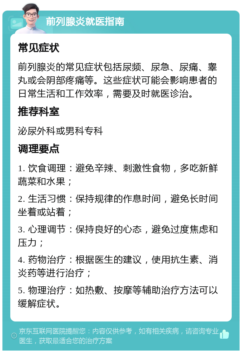 前列腺炎就医指南 常见症状 前列腺炎的常见症状包括尿频、尿急、尿痛、睾丸或会阴部疼痛等。这些症状可能会影响患者的日常生活和工作效率，需要及时就医诊治。 推荐科室 泌尿外科或男科专科 调理要点 1. 饮食调理：避免辛辣、刺激性食物，多吃新鲜蔬菜和水果； 2. 生活习惯：保持规律的作息时间，避免长时间坐着或站着； 3. 心理调节：保持良好的心态，避免过度焦虑和压力； 4. 药物治疗：根据医生的建议，使用抗生素、消炎药等进行治疗； 5. 物理治疗：如热敷、按摩等辅助治疗方法可以缓解症状。