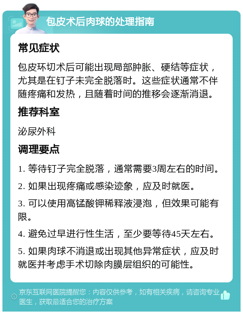 包皮术后肉球的处理指南 常见症状 包皮环切术后可能出现局部肿胀、硬结等症状，尤其是在钉子未完全脱落时。这些症状通常不伴随疼痛和发热，且随着时间的推移会逐渐消退。 推荐科室 泌尿外科 调理要点 1. 等待钉子完全脱落，通常需要3周左右的时间。 2. 如果出现疼痛或感染迹象，应及时就医。 3. 可以使用高锰酸钾稀释液浸泡，但效果可能有限。 4. 避免过早进行性生活，至少要等待45天左右。 5. 如果肉球不消退或出现其他异常症状，应及时就医并考虑手术切除肉膜层组织的可能性。