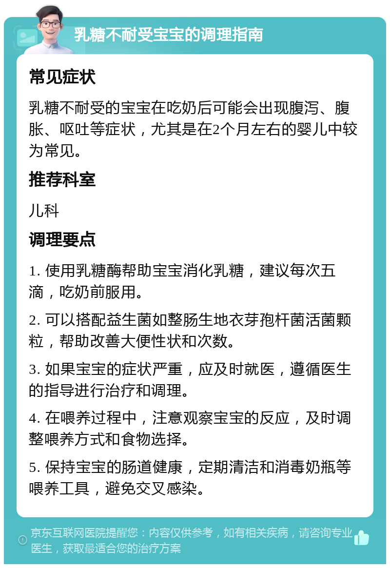 乳糖不耐受宝宝的调理指南 常见症状 乳糖不耐受的宝宝在吃奶后可能会出现腹泻、腹胀、呕吐等症状，尤其是在2个月左右的婴儿中较为常见。 推荐科室 儿科 调理要点 1. 使用乳糖酶帮助宝宝消化乳糖，建议每次五滴，吃奶前服用。 2. 可以搭配益生菌如整肠生地衣芽孢杆菌活菌颗粒，帮助改善大便性状和次数。 3. 如果宝宝的症状严重，应及时就医，遵循医生的指导进行治疗和调理。 4. 在喂养过程中，注意观察宝宝的反应，及时调整喂养方式和食物选择。 5. 保持宝宝的肠道健康，定期清洁和消毒奶瓶等喂养工具，避免交叉感染。