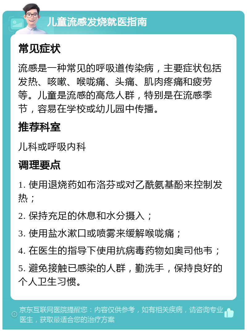 儿童流感发烧就医指南 常见症状 流感是一种常见的呼吸道传染病，主要症状包括发热、咳嗽、喉咙痛、头痛、肌肉疼痛和疲劳等。儿童是流感的高危人群，特别是在流感季节，容易在学校或幼儿园中传播。 推荐科室 儿科或呼吸内科 调理要点 1. 使用退烧药如布洛芬或对乙酰氨基酚来控制发热； 2. 保持充足的休息和水分摄入； 3. 使用盐水漱口或喷雾来缓解喉咙痛； 4. 在医生的指导下使用抗病毒药物如奥司他韦； 5. 避免接触已感染的人群，勤洗手，保持良好的个人卫生习惯。