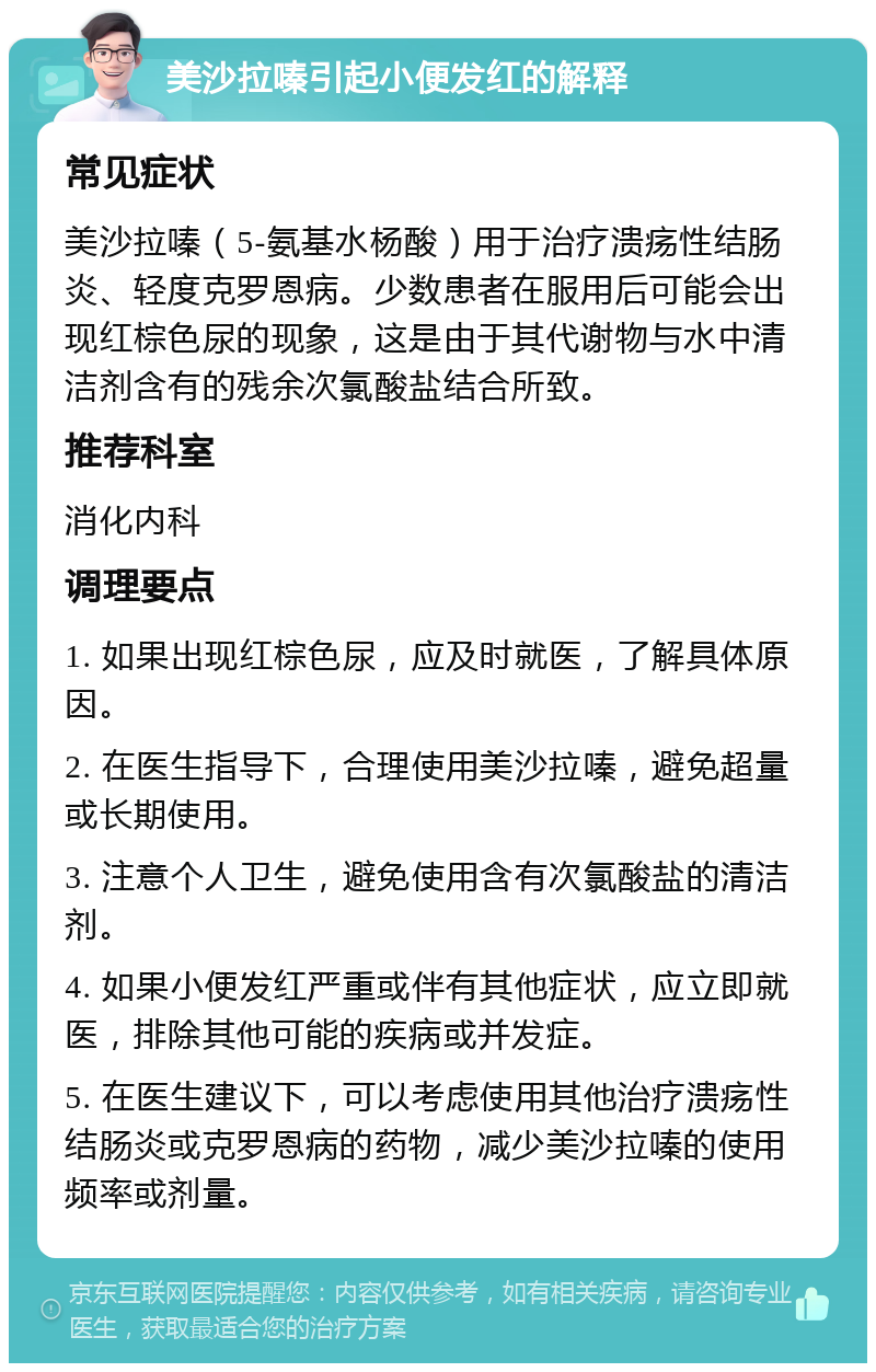 美沙拉嗪引起小便发红的解释 常见症状 美沙拉嗪（5-氨基水杨酸）用于治疗溃疡性结肠炎、轻度克罗恩病。少数患者在服用后可能会出现红棕色尿的现象，这是由于其代谢物与水中清洁剂含有的残余次氯酸盐结合所致。 推荐科室 消化内科 调理要点 1. 如果出现红棕色尿，应及时就医，了解具体原因。 2. 在医生指导下，合理使用美沙拉嗪，避免超量或长期使用。 3. 注意个人卫生，避免使用含有次氯酸盐的清洁剂。 4. 如果小便发红严重或伴有其他症状，应立即就医，排除其他可能的疾病或并发症。 5. 在医生建议下，可以考虑使用其他治疗溃疡性结肠炎或克罗恩病的药物，减少美沙拉嗪的使用频率或剂量。