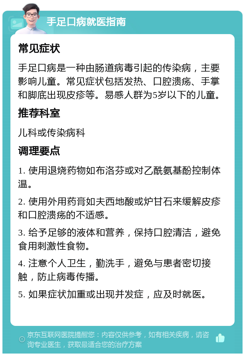 手足口病就医指南 常见症状 手足口病是一种由肠道病毒引起的传染病，主要影响儿童。常见症状包括发热、口腔溃疡、手掌和脚底出现皮疹等。易感人群为5岁以下的儿童。 推荐科室 儿科或传染病科 调理要点 1. 使用退烧药物如布洛芬或对乙酰氨基酚控制体温。 2. 使用外用药膏如夫西地酸或炉甘石来缓解皮疹和口腔溃疡的不适感。 3. 给予足够的液体和营养，保持口腔清洁，避免食用刺激性食物。 4. 注意个人卫生，勤洗手，避免与患者密切接触，防止病毒传播。 5. 如果症状加重或出现并发症，应及时就医。