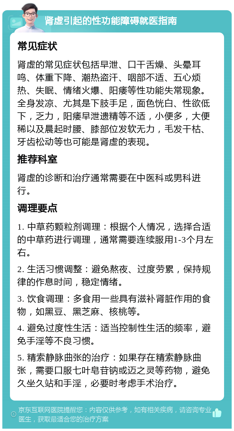 肾虚引起的性功能障碍就医指南 常见症状 肾虚的常见症状包括早泄、口干舌燥、头晕耳鸣、体重下降、潮热盗汗、咽部不适、五心烦热、失眠、情绪火爆、阳痿等性功能失常现象。全身发凉、尤其是下肢手足，面色恍白、性欲低下，乏力，阳痿早泄遗精等不适，小便多，大便稀以及晨起时腰、膝部位发软无力，毛发干枯、牙齿松动等也可能是肾虚的表现。 推荐科室 肾虚的诊断和治疗通常需要在中医科或男科进行。 调理要点 1. 中草药颗粒剂调理：根据个人情况，选择合适的中草药进行调理，通常需要连续服用1-3个月左右。 2. 生活习惯调整：避免熬夜、过度劳累，保持规律的作息时间，稳定情绪。 3. 饮食调理：多食用一些具有滋补肾脏作用的食物，如黑豆、黑芝麻、核桃等。 4. 避免过度性生活：适当控制性生活的频率，避免手淫等不良习惯。 5. 精索静脉曲张的治疗：如果存在精索静脉曲张，需要口服七叶皂苷钠或迈之灵等药物，避免久坐久站和手淫，必要时考虑手术治疗。