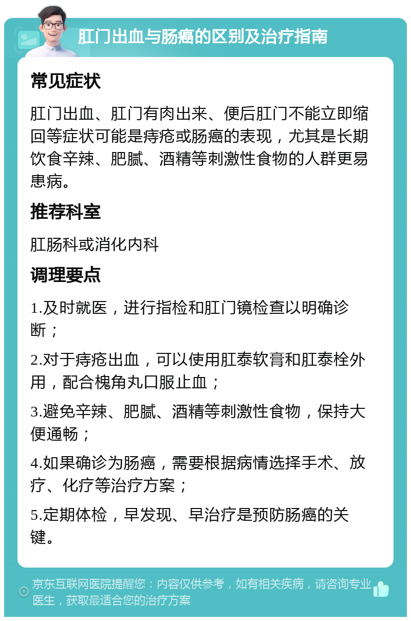 肛门出血与肠癌的区别及治疗指南 常见症状 肛门出血、肛门有肉出来、便后肛门不能立即缩回等症状可能是痔疮或肠癌的表现，尤其是长期饮食辛辣、肥腻、酒精等刺激性食物的人群更易患病。 推荐科室 肛肠科或消化内科 调理要点 1.及时就医，进行指检和肛门镜检查以明确诊断； 2.对于痔疮出血，可以使用肛泰软膏和肛泰栓外用，配合槐角丸口服止血； 3.避免辛辣、肥腻、酒精等刺激性食物，保持大便通畅； 4.如果确诊为肠癌，需要根据病情选择手术、放疗、化疗等治疗方案； 5.定期体检，早发现、早治疗是预防肠癌的关键。