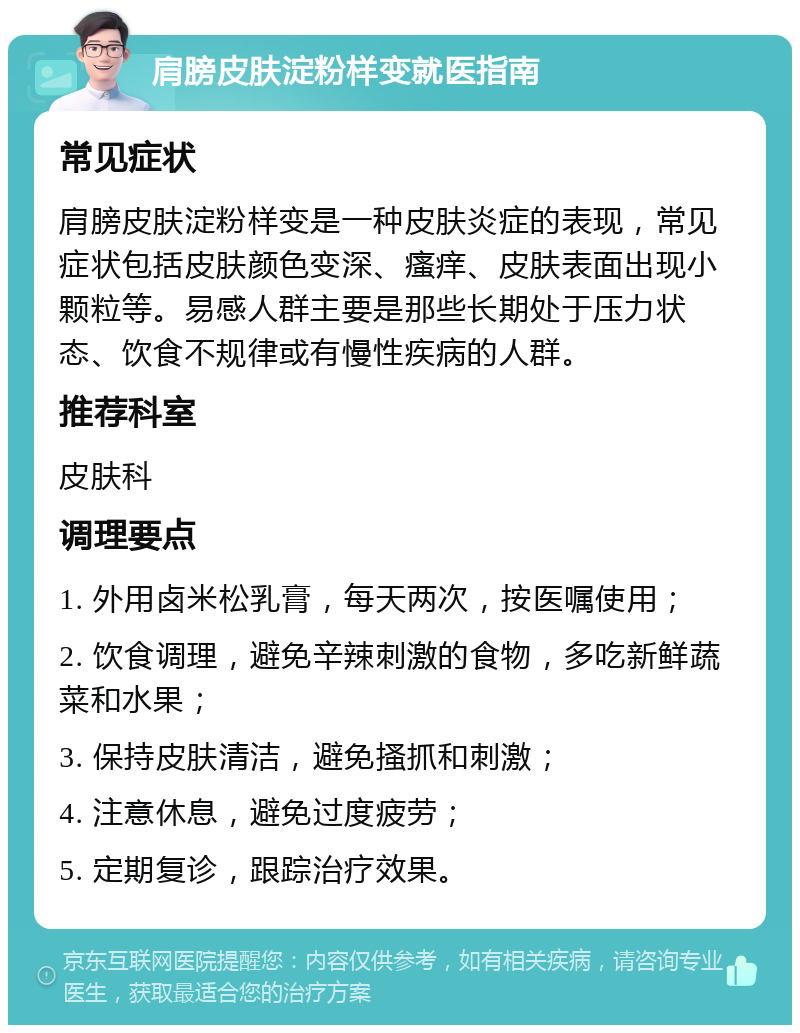 肩膀皮肤淀粉样变就医指南 常见症状 肩膀皮肤淀粉样变是一种皮肤炎症的表现，常见症状包括皮肤颜色变深、瘙痒、皮肤表面出现小颗粒等。易感人群主要是那些长期处于压力状态、饮食不规律或有慢性疾病的人群。 推荐科室 皮肤科 调理要点 1. 外用卤米松乳膏，每天两次，按医嘱使用； 2. 饮食调理，避免辛辣刺激的食物，多吃新鲜蔬菜和水果； 3. 保持皮肤清洁，避免搔抓和刺激； 4. 注意休息，避免过度疲劳； 5. 定期复诊，跟踪治疗效果。