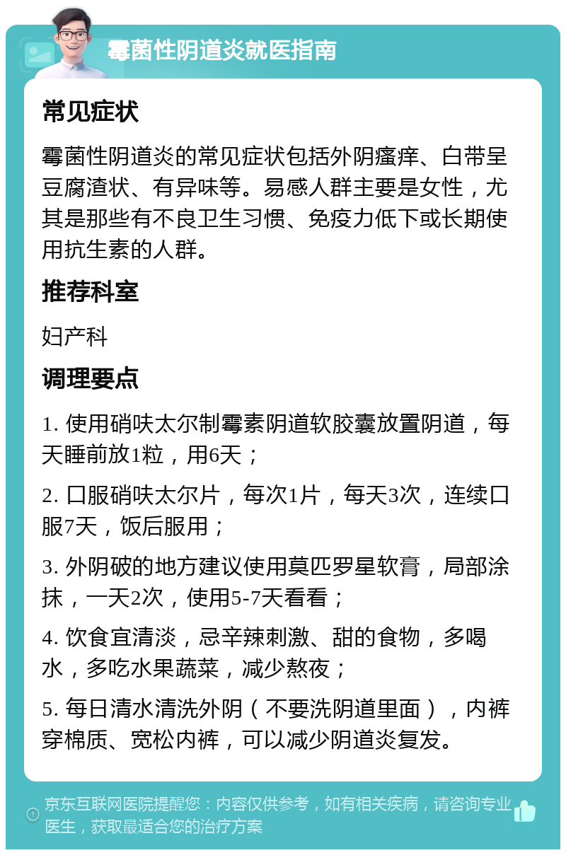 霉菌性阴道炎就医指南 常见症状 霉菌性阴道炎的常见症状包括外阴瘙痒、白带呈豆腐渣状、有异味等。易感人群主要是女性，尤其是那些有不良卫生习惯、免疫力低下或长期使用抗生素的人群。 推荐科室 妇产科 调理要点 1. 使用硝呋太尔制霉素阴道软胶囊放置阴道，每天睡前放1粒，用6天； 2. 口服硝呋太尔片，每次1片，每天3次，连续口服7天，饭后服用； 3. 外阴破的地方建议使用莫匹罗星软膏，局部涂抹，一天2次，使用5-7天看看； 4. 饮食宜清淡，忌辛辣刺激、甜的食物，多喝水，多吃水果蔬菜，减少熬夜； 5. 每日清水清洗外阴（不要洗阴道里面），内裤穿棉质、宽松内裤，可以减少阴道炎复发。