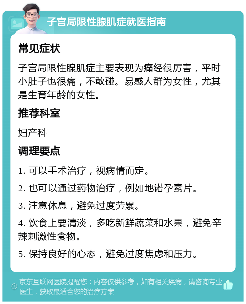 子宫局限性腺肌症就医指南 常见症状 子宫局限性腺肌症主要表现为痛经很厉害，平时小肚子也很痛，不敢碰。易感人群为女性，尤其是生育年龄的女性。 推荐科室 妇产科 调理要点 1. 可以手术治疗，视病情而定。 2. 也可以通过药物治疗，例如地诺孕素片。 3. 注意休息，避免过度劳累。 4. 饮食上要清淡，多吃新鲜蔬菜和水果，避免辛辣刺激性食物。 5. 保持良好的心态，避免过度焦虑和压力。