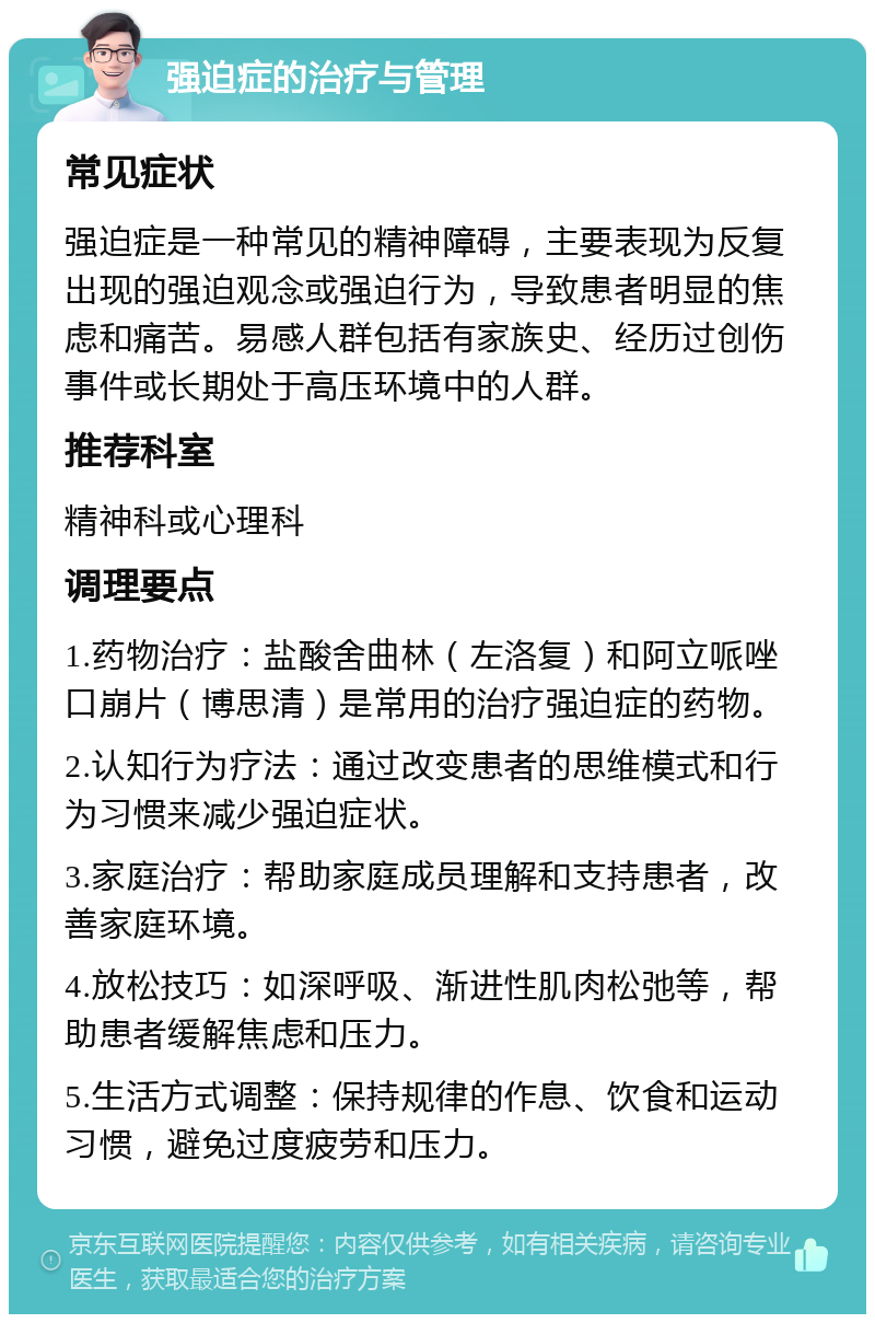 强迫症的治疗与管理 常见症状 强迫症是一种常见的精神障碍，主要表现为反复出现的强迫观念或强迫行为，导致患者明显的焦虑和痛苦。易感人群包括有家族史、经历过创伤事件或长期处于高压环境中的人群。 推荐科室 精神科或心理科 调理要点 1.药物治疗：盐酸舍曲林（左洛复）和阿立哌唑口崩片（博思清）是常用的治疗强迫症的药物。 2.认知行为疗法：通过改变患者的思维模式和行为习惯来减少强迫症状。 3.家庭治疗：帮助家庭成员理解和支持患者，改善家庭环境。 4.放松技巧：如深呼吸、渐进性肌肉松弛等，帮助患者缓解焦虑和压力。 5.生活方式调整：保持规律的作息、饮食和运动习惯，避免过度疲劳和压力。