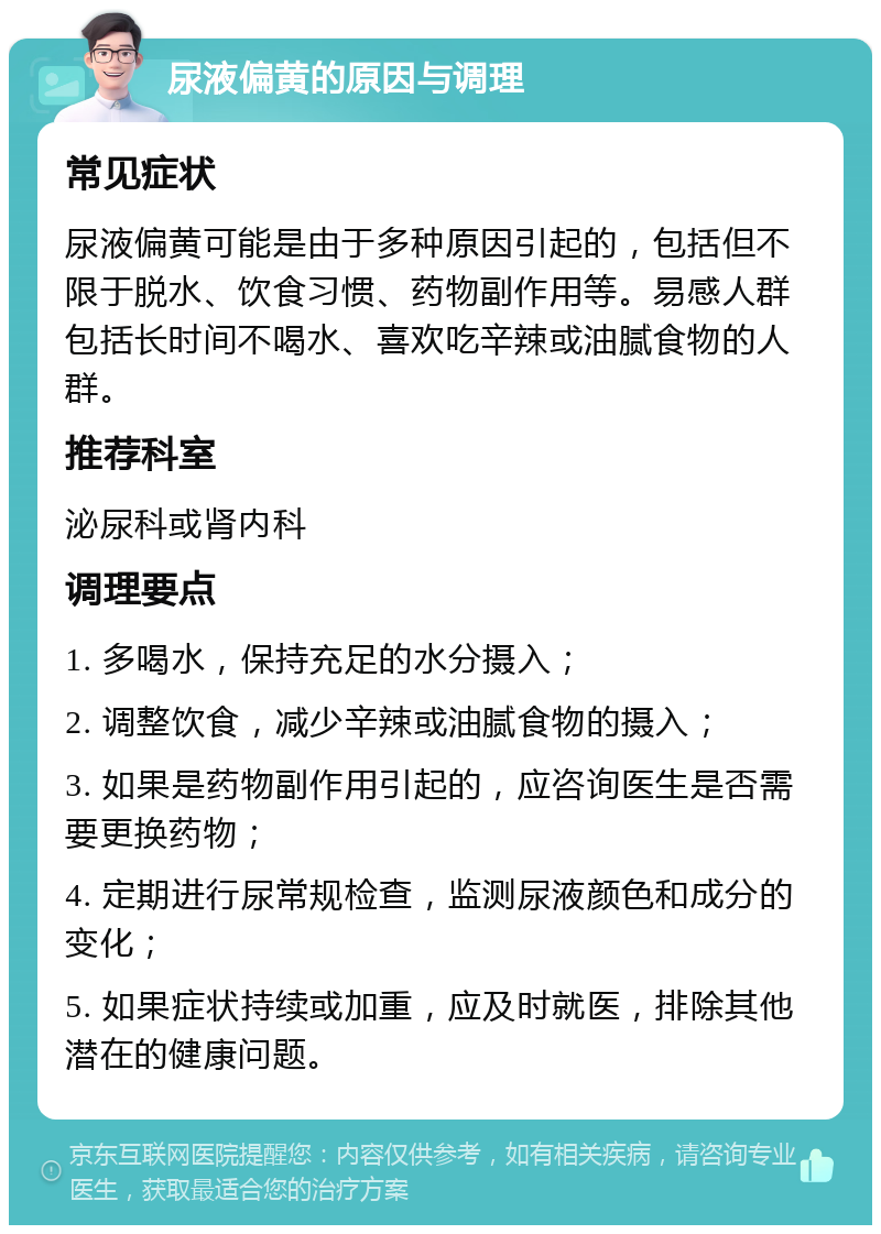 尿液偏黄的原因与调理 常见症状 尿液偏黄可能是由于多种原因引起的，包括但不限于脱水、饮食习惯、药物副作用等。易感人群包括长时间不喝水、喜欢吃辛辣或油腻食物的人群。 推荐科室 泌尿科或肾内科 调理要点 1. 多喝水，保持充足的水分摄入； 2. 调整饮食，减少辛辣或油腻食物的摄入； 3. 如果是药物副作用引起的，应咨询医生是否需要更换药物； 4. 定期进行尿常规检查，监测尿液颜色和成分的变化； 5. 如果症状持续或加重，应及时就医，排除其他潜在的健康问题。