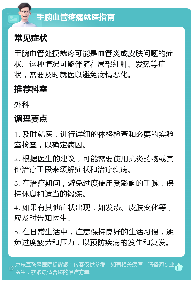 手腕血管疼痛就医指南 常见症状 手腕血管处摸就疼可能是血管炎或皮肤问题的症状。这种情况可能伴随着局部红肿、发热等症状，需要及时就医以避免病情恶化。 推荐科室 外科 调理要点 1. 及时就医，进行详细的体格检查和必要的实验室检查，以确定病因。 2. 根据医生的建议，可能需要使用抗炎药物或其他治疗手段来缓解症状和治疗疾病。 3. 在治疗期间，避免过度使用受影响的手腕，保持休息和适当的锻炼。 4. 如果有其他症状出现，如发热、皮肤变化等，应及时告知医生。 5. 在日常生活中，注意保持良好的生活习惯，避免过度疲劳和压力，以预防疾病的发生和复发。