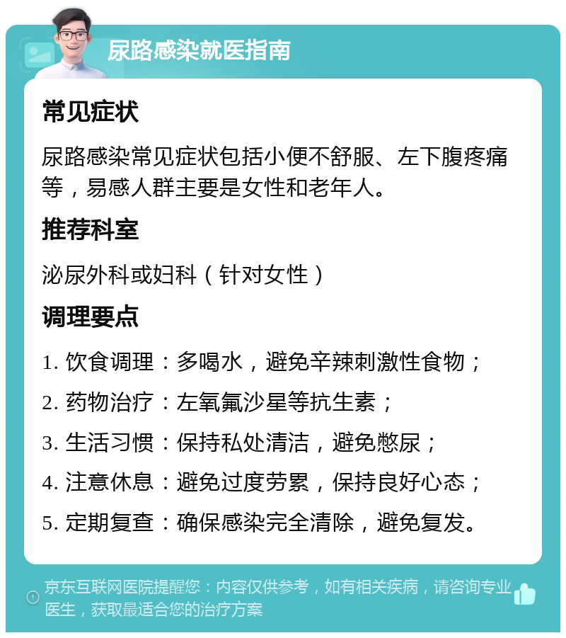 尿路感染就医指南 常见症状 尿路感染常见症状包括小便不舒服、左下腹疼痛等，易感人群主要是女性和老年人。 推荐科室 泌尿外科或妇科（针对女性） 调理要点 1. 饮食调理：多喝水，避免辛辣刺激性食物； 2. 药物治疗：左氧氟沙星等抗生素； 3. 生活习惯：保持私处清洁，避免憋尿； 4. 注意休息：避免过度劳累，保持良好心态； 5. 定期复查：确保感染完全清除，避免复发。