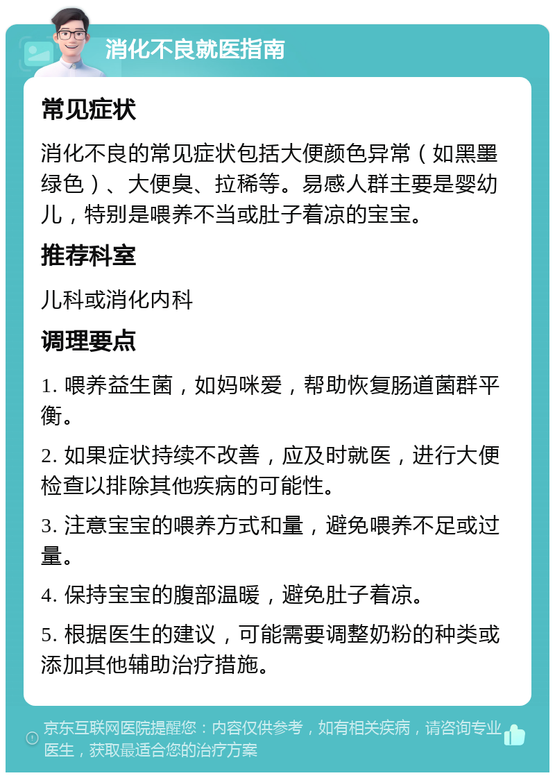 消化不良就医指南 常见症状 消化不良的常见症状包括大便颜色异常（如黑墨绿色）、大便臭、拉稀等。易感人群主要是婴幼儿，特别是喂养不当或肚子着凉的宝宝。 推荐科室 儿科或消化内科 调理要点 1. 喂养益生菌，如妈咪爱，帮助恢复肠道菌群平衡。 2. 如果症状持续不改善，应及时就医，进行大便检查以排除其他疾病的可能性。 3. 注意宝宝的喂养方式和量，避免喂养不足或过量。 4. 保持宝宝的腹部温暖，避免肚子着凉。 5. 根据医生的建议，可能需要调整奶粉的种类或添加其他辅助治疗措施。