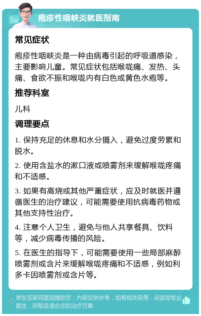 疱疹性咽峡炎就医指南 常见症状 疱疹性咽峡炎是一种由病毒引起的呼吸道感染，主要影响儿童。常见症状包括喉咙痛、发热、头痛、食欲不振和喉咙内有白色或黄色水疱等。 推荐科室 儿科 调理要点 1. 保持充足的休息和水分摄入，避免过度劳累和脱水。 2. 使用含盐水的漱口液或喷雾剂来缓解喉咙疼痛和不适感。 3. 如果有高烧或其他严重症状，应及时就医并遵循医生的治疗建议，可能需要使用抗病毒药物或其他支持性治疗。 4. 注意个人卫生，避免与他人共享餐具、饮料等，减少病毒传播的风险。 5. 在医生的指导下，可能需要使用一些局部麻醉喷雾剂或含片来缓解喉咙疼痛和不适感，例如利多卡因喷雾剂或含片等。