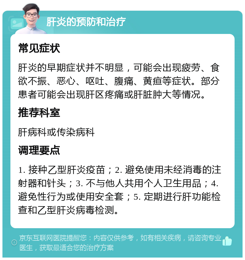 肝炎的预防和治疗 常见症状 肝炎的早期症状并不明显，可能会出现疲劳、食欲不振、恶心、呕吐、腹痛、黄疸等症状。部分患者可能会出现肝区疼痛或肝脏肿大等情况。 推荐科室 肝病科或传染病科 调理要点 1. 接种乙型肝炎疫苗；2. 避免使用未经消毒的注射器和针头；3. 不与他人共用个人卫生用品；4. 避免性行为或使用安全套；5. 定期进行肝功能检查和乙型肝炎病毒检测。