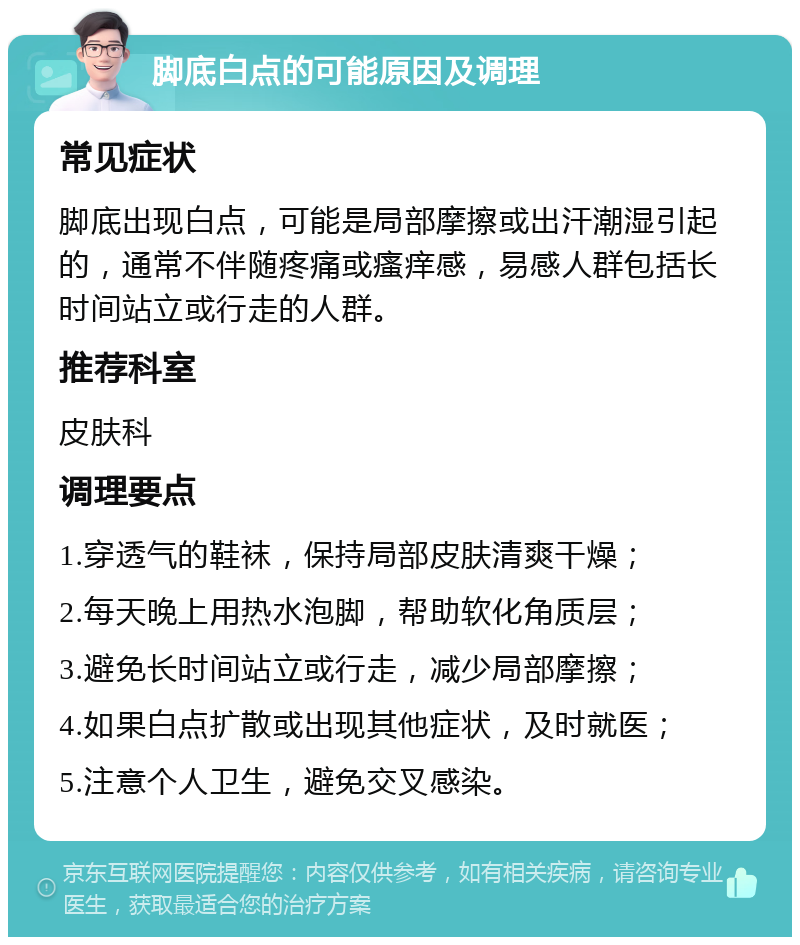 脚底白点的可能原因及调理 常见症状 脚底出现白点，可能是局部摩擦或出汗潮湿引起的，通常不伴随疼痛或瘙痒感，易感人群包括长时间站立或行走的人群。 推荐科室 皮肤科 调理要点 1.穿透气的鞋袜，保持局部皮肤清爽干燥； 2.每天晚上用热水泡脚，帮助软化角质层； 3.避免长时间站立或行走，减少局部摩擦； 4.如果白点扩散或出现其他症状，及时就医； 5.注意个人卫生，避免交叉感染。