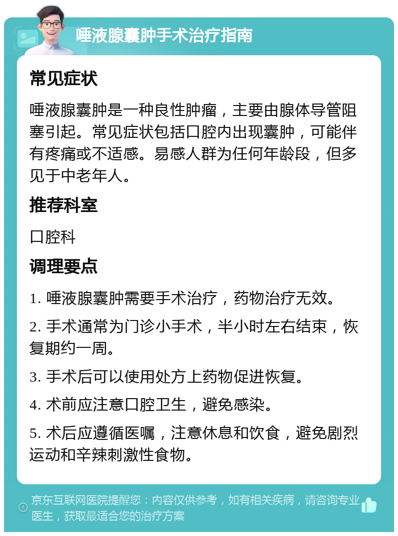 唾液腺囊肿手术治疗指南 常见症状 唾液腺囊肿是一种良性肿瘤，主要由腺体导管阻塞引起。常见症状包括口腔内出现囊肿，可能伴有疼痛或不适感。易感人群为任何年龄段，但多见于中老年人。 推荐科室 口腔科 调理要点 1. 唾液腺囊肿需要手术治疗，药物治疗无效。 2. 手术通常为门诊小手术，半小时左右结束，恢复期约一周。 3. 手术后可以使用处方上药物促进恢复。 4. 术前应注意口腔卫生，避免感染。 5. 术后应遵循医嘱，注意休息和饮食，避免剧烈运动和辛辣刺激性食物。