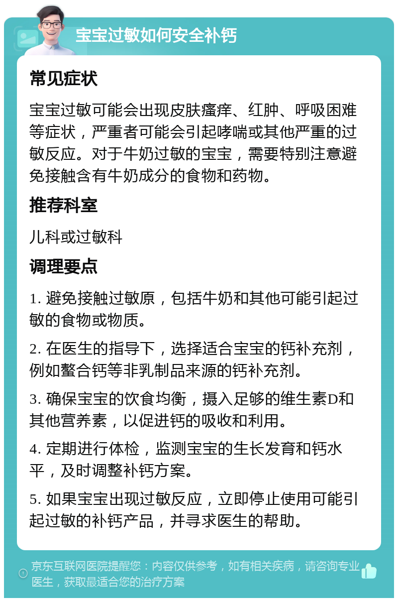 宝宝过敏如何安全补钙 常见症状 宝宝过敏可能会出现皮肤瘙痒、红肿、呼吸困难等症状，严重者可能会引起哮喘或其他严重的过敏反应。对于牛奶过敏的宝宝，需要特别注意避免接触含有牛奶成分的食物和药物。 推荐科室 儿科或过敏科 调理要点 1. 避免接触过敏原，包括牛奶和其他可能引起过敏的食物或物质。 2. 在医生的指导下，选择适合宝宝的钙补充剂，例如螯合钙等非乳制品来源的钙补充剂。 3. 确保宝宝的饮食均衡，摄入足够的维生素D和其他营养素，以促进钙的吸收和利用。 4. 定期进行体检，监测宝宝的生长发育和钙水平，及时调整补钙方案。 5. 如果宝宝出现过敏反应，立即停止使用可能引起过敏的补钙产品，并寻求医生的帮助。