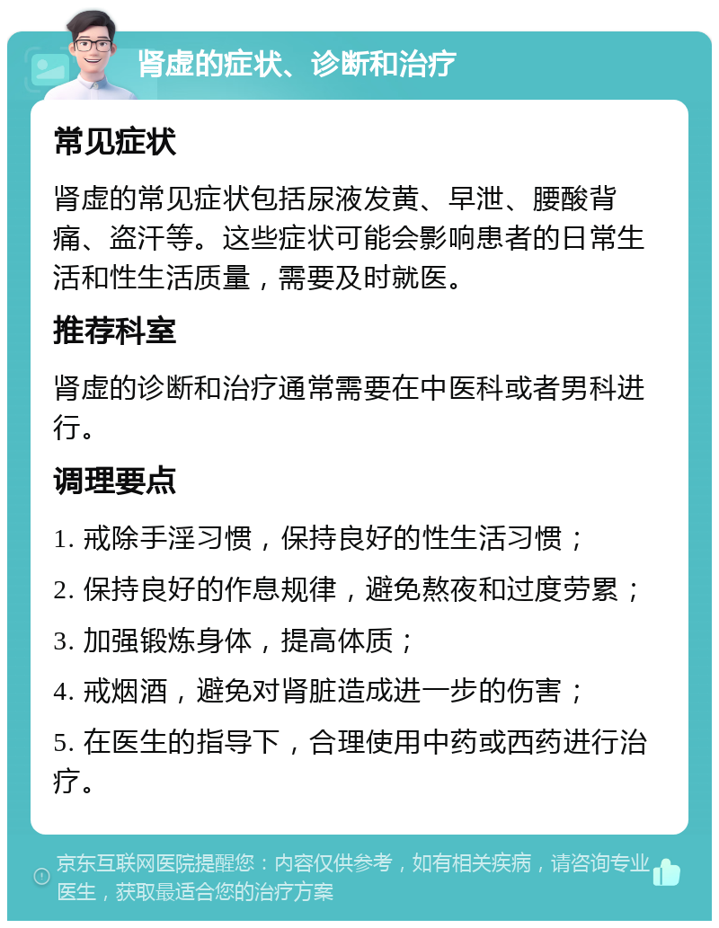 肾虚的症状、诊断和治疗 常见症状 肾虚的常见症状包括尿液发黄、早泄、腰酸背痛、盗汗等。这些症状可能会影响患者的日常生活和性生活质量，需要及时就医。 推荐科室 肾虚的诊断和治疗通常需要在中医科或者男科进行。 调理要点 1. 戒除手淫习惯，保持良好的性生活习惯； 2. 保持良好的作息规律，避免熬夜和过度劳累； 3. 加强锻炼身体，提高体质； 4. 戒烟酒，避免对肾脏造成进一步的伤害； 5. 在医生的指导下，合理使用中药或西药进行治疗。